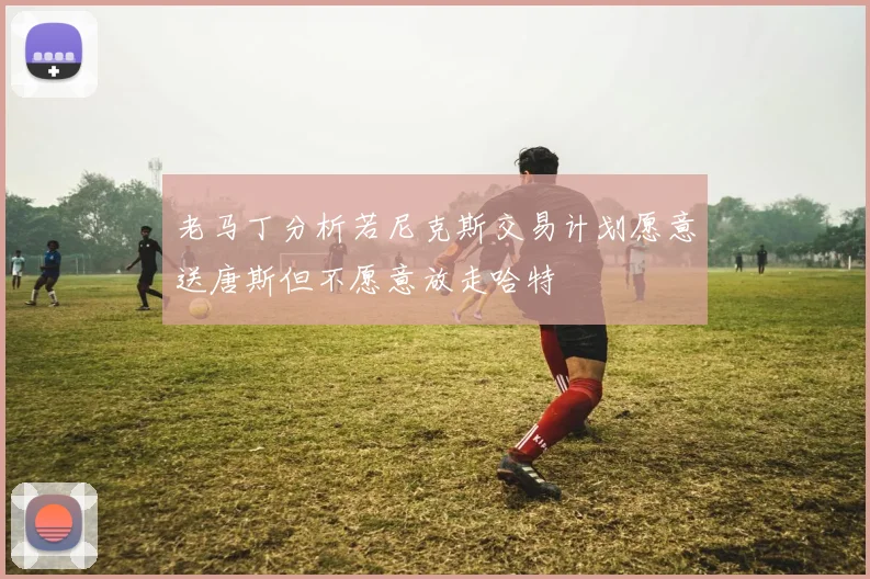 老马丁分析若尼克斯交易计划愿意送唐斯但不愿意放走哈特