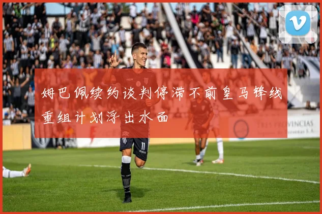 姆巴佩续约谈判停滞不前皇马锋线重组计划浮出水面