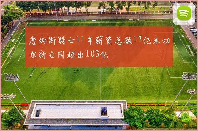 詹姆斯骑士11年薪资总额17亿米切尔新合同超出103亿