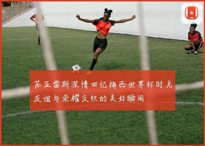 苏亚雷斯深情回忆梅西世界杯时光友谊与荣耀交织的美好瞬间