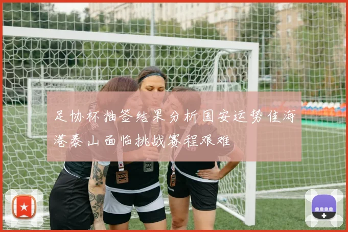 足协杯抽签结果分析国安运势佳海港泰山面临挑战赛程艰难