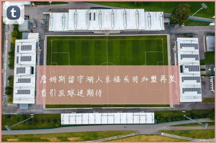 詹姆斯留守湖人乐福或将加盟再聚首引发球迷期待