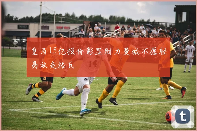 皇马15亿报价彰显财力曼城不愿轻易放走格瓦