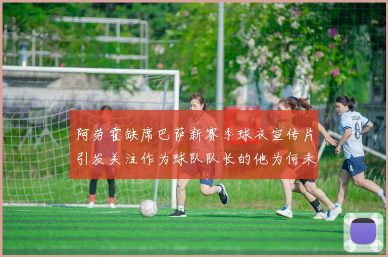 阿劳霍缺席巴萨新赛季球衣宣传片引发关注作为球队队长的他为何未现身