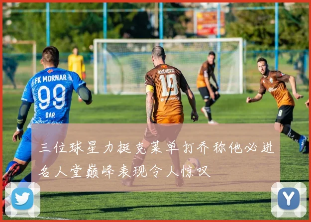 三位球星力挺克莱单打乔称他必进名人堂巅峰表现令人惊叹