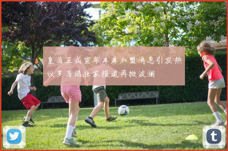 皇马正式宣布库库加盟消息引发热议罗马诺独家报道再掀波澜