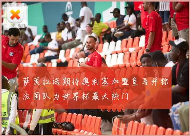 萨莫拉诺期待奥利塞加盟皇马并称法国队为世界杯最大热门