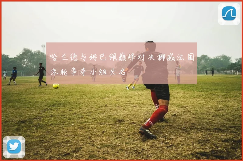 哈兰德与姆巴佩巅峰对决挪威法国末轮争夺小组头名