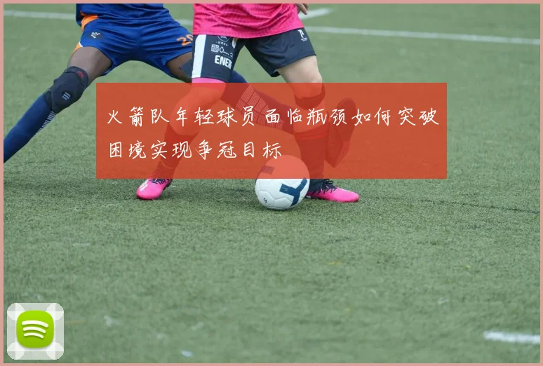 火箭队年轻球员面临瓶颈如何突破困境实现争冠目标