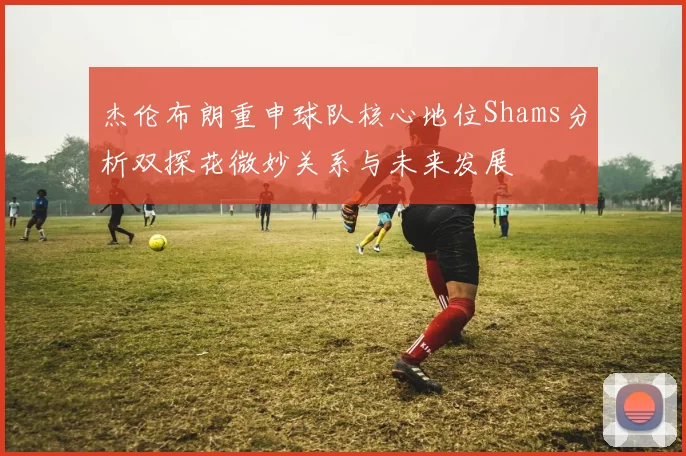 杰伦布朗重申球队核心地位Shams分析双探花微妙关系与未来发展