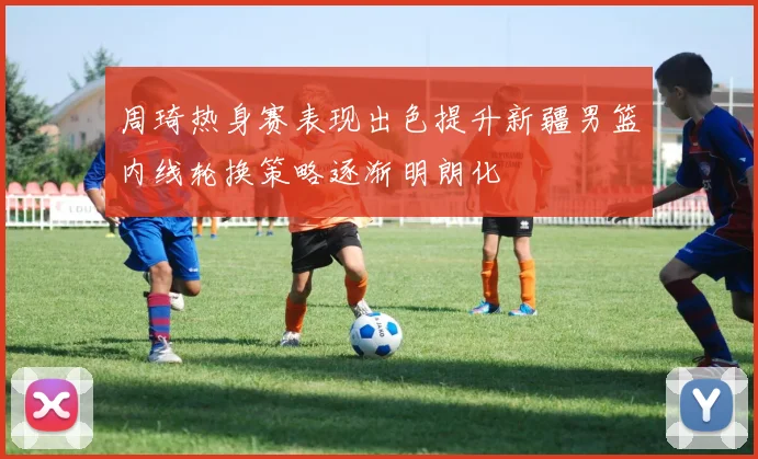 周琦热身赛表现出色提升新疆男篮内线轮换策略逐渐明朗化