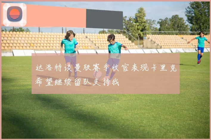 达洛特谈曼联赛季收官表现卡里克希望继续留队支持我