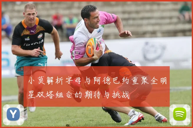 小莫解析字母与阿德巴约重聚全明星双塔组合的期待与挑战