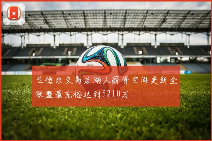 兰德尔交易后湖人薪资空间更新全联盟最充裕达到5210万