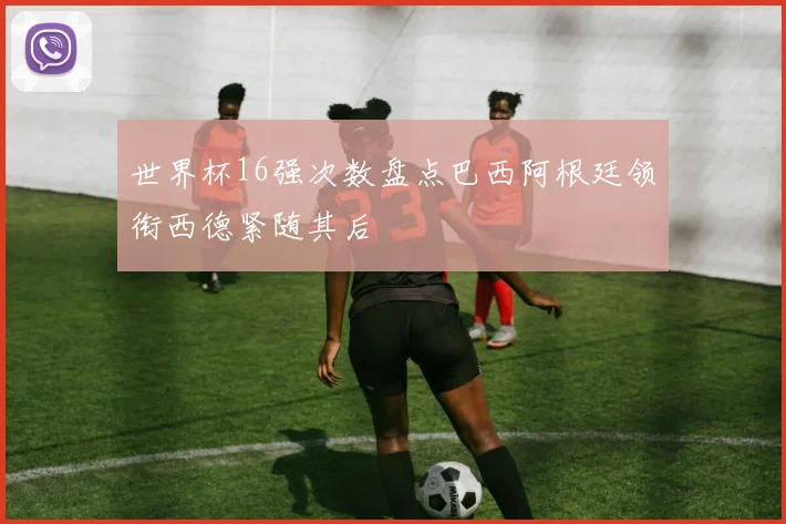 世界杯16强次数盘点巴西阿根廷领衔西德紧随其后