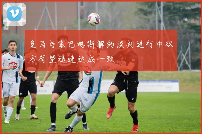 皇马与塞巴略斯解约谈判进行中双方有望迅速达成一致