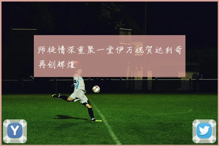 师徒情深重聚一堂伊万祝贺达利奇再创辉煌