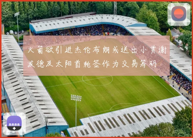 火箭欲引进杰伦布朗或送出小贾谢泼德及太阳首轮签作为交易筹码