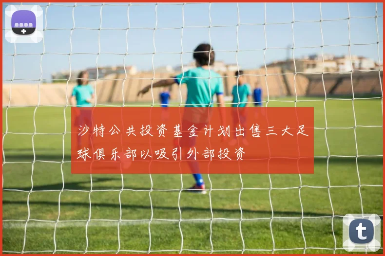 沙特公共投资基金计划出售三大足球俱乐部以吸引外部投资