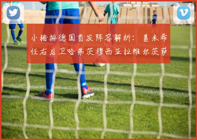 小猪排德国首发阵容解析:基米希任右后卫哈弗茨穆西亚拉维尔茨萨内齐聚一堂