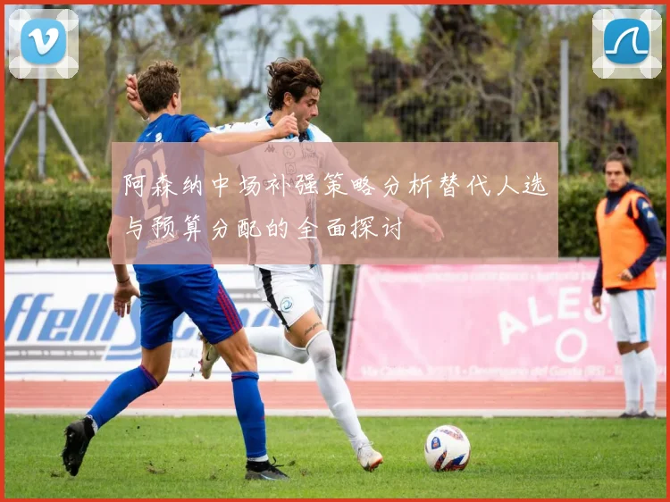 阿森纳中场补强策略分析替代人选与预算分配的全面探讨