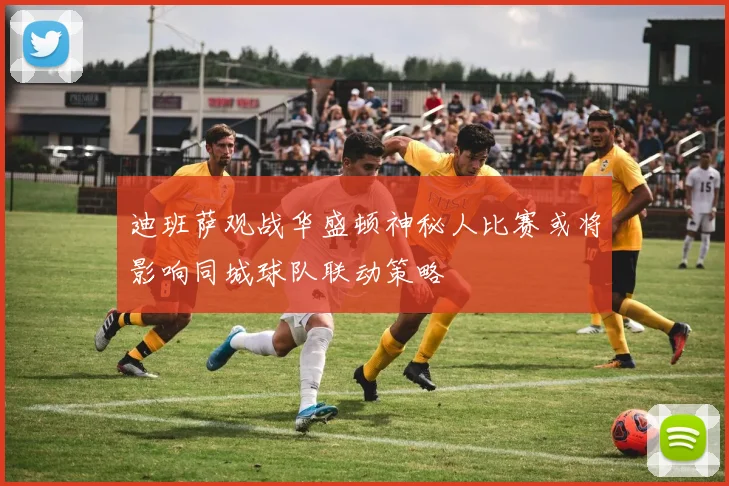 迪班萨观战华盛顿神秘人比赛或将影响同城球队联动策略