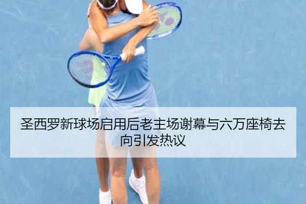 圣西罗新球场启用后老主场谢幕与六万座椅去向引发热议